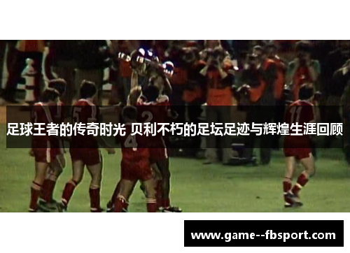 足球王者的传奇时光 贝利不朽的足坛足迹与辉煌生涯回顾 足球王者的传奇时光 贝利不朽的足坛足迹与辉煌生涯回顾