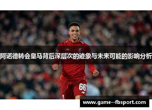 阿诺德转会皇马背后深层次的迹象与未来可能的影响分析 阿诺德转会皇马背后深层次的迹象与未来可能的影响分析
