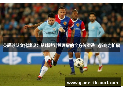英超球队文化建设：从球迷到管理层的全方位塑造与影响力扩展