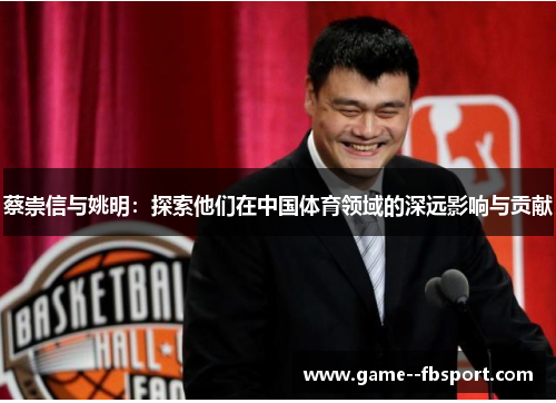 蔡崇信与姚明:探索他们在中国体育领域的深远影响与贡献 蔡崇信与姚明:探索他们在中国体育领域的深远影响与贡献