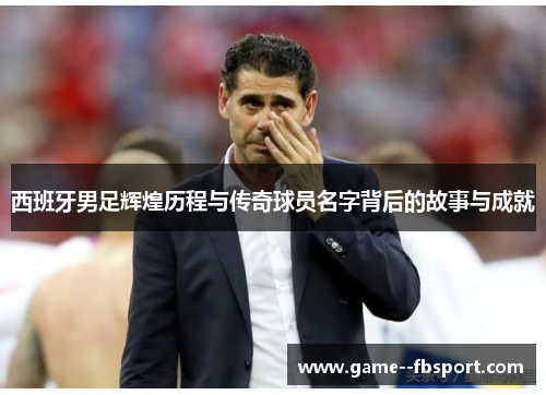 西班牙男足辉煌历程与传奇球员名字背后的故事与成就 西班牙男足辉煌历程与传奇球员名字背后的故事与成就