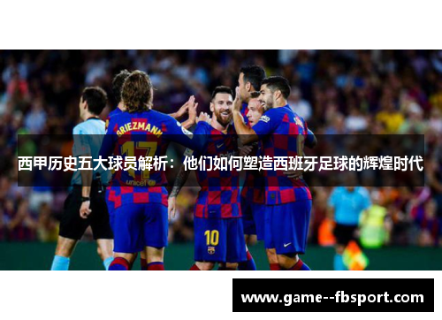 西甲历史五大球员解析:他们如何塑造西班牙足球的辉煌时代 西甲历史五大球员解析:他们如何塑造西班牙足球的辉煌时代