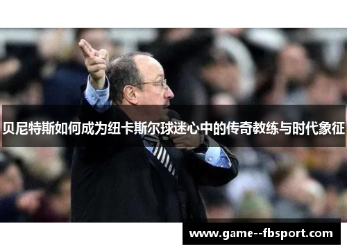 贝尼特斯如何成为纽卡斯尔球迷心中的传奇教练与时代象征