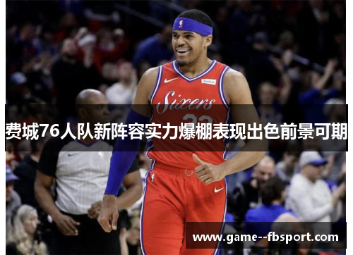 费城76人队新阵容实力爆棚表现出色前景可期 费城76人队新阵容实力爆棚表现出色前景可期