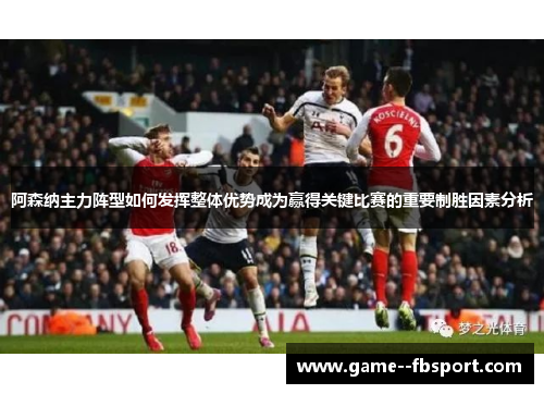 阿森纳主力阵型如何发挥整体优势成为赢得关键比赛的重要制胜因素分析 阿森纳主力阵型如何发挥整体优势成为赢得关键比赛的重要制胜因素分析